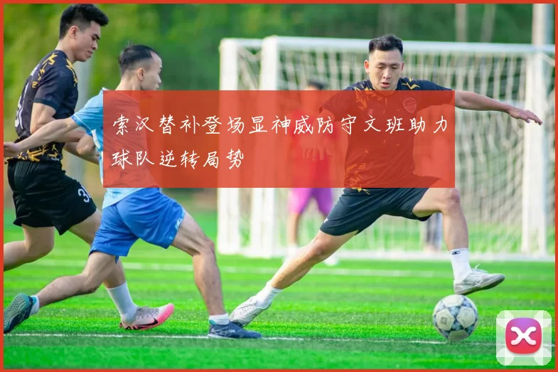 索汉替补登场显神威防守文班助力球队逆转局势