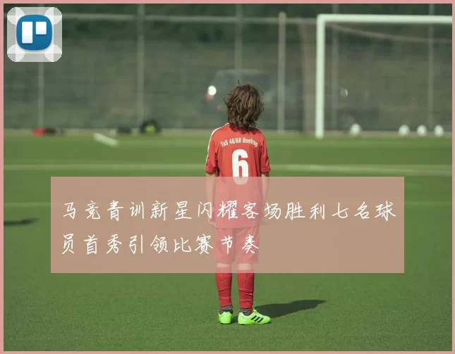 马竞青训新星闪耀客场胜利七名球员首秀引领比赛节奏