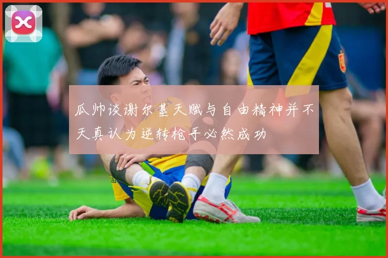 瓜帅谈谢尔基天赋与自由精神并不天真认为逆转枪手必然成功
