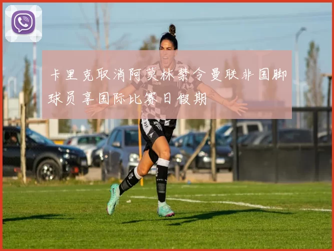 卡里克取消阿莫林禁令曼联非国脚球员享国际比赛日假期