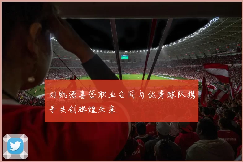 刘凯源喜签职业合同与优秀球队携手共创辉煌未来