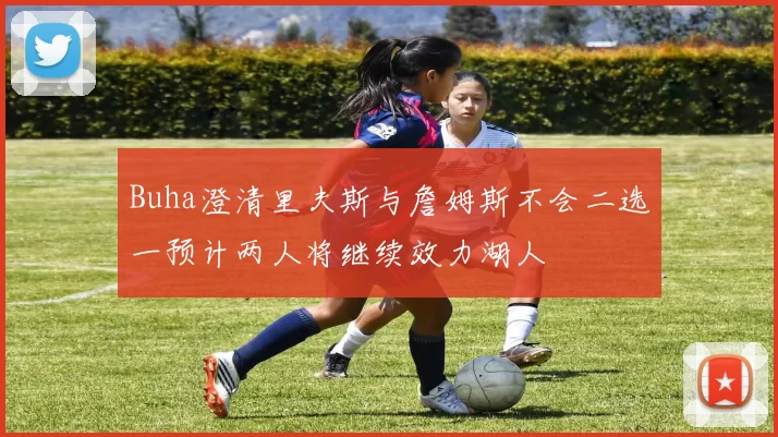 Buha澄清里夫斯与詹姆斯不会二选一预计两人将继续效力湖人