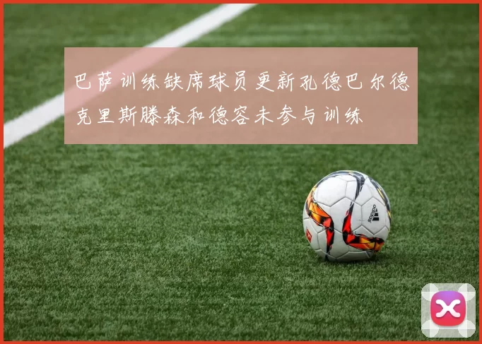 巴萨训练缺席球员更新孔德巴尔德克里斯滕森和德容未参与训练