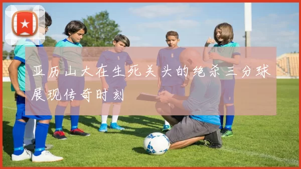 亚历山大在生死关头的绝杀三分球展现传奇时刻