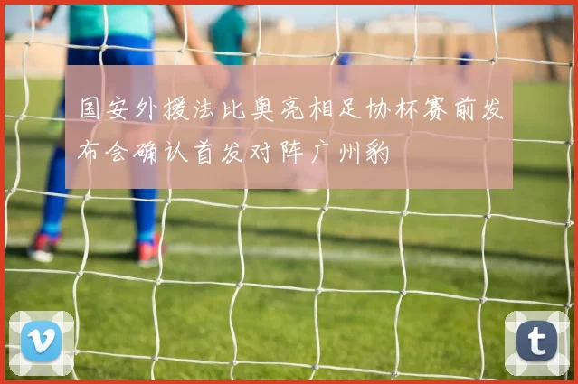 国安外援法比奥亮相足协杯赛前发布会确认首发对阵广州豹