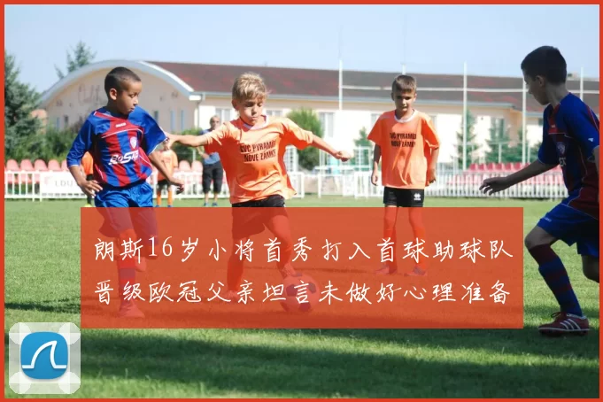 朗斯16岁小将首秀打入首球助球队晋级欧冠父亲坦言未做好心理准备