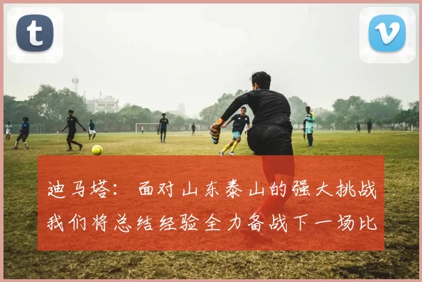 迪马塔：面对山东泰山的强大挑战我们将总结经验全力备战下一场比赛