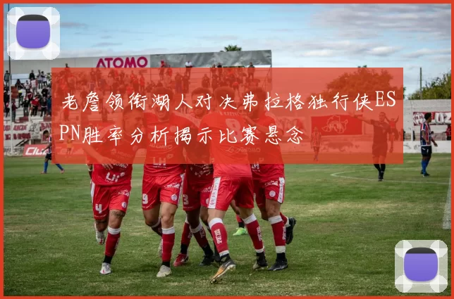 老詹领衔湖人对决弗拉格独行侠ESPN胜率分析揭示比赛悬念