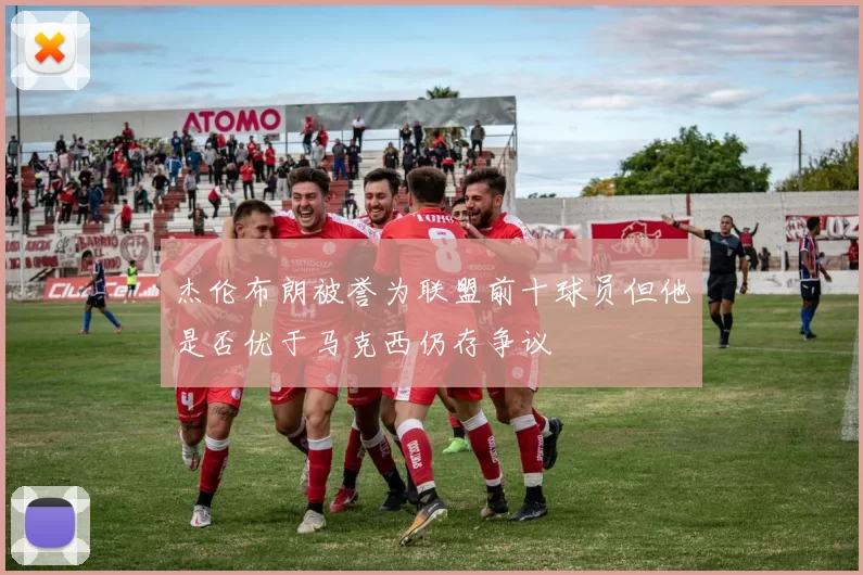 杰伦布朗被誉为联盟前十球员但他是否优于马克西仍存争议
