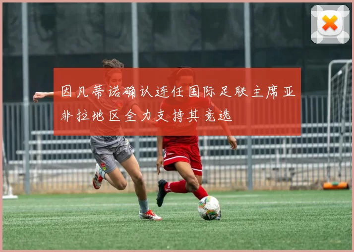 因凡蒂诺确认连任国际足联主席亚非拉地区全力支持其竞选