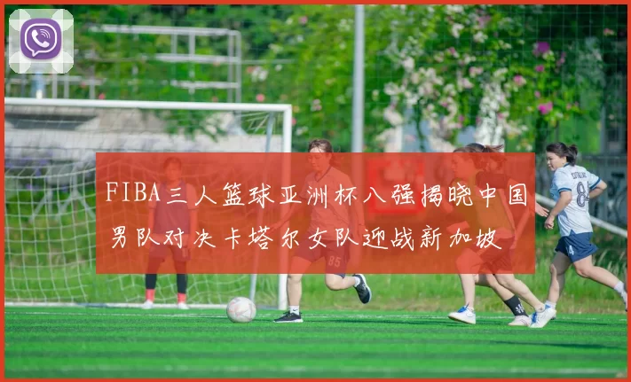 FIBA三人篮球亚洲杯八强揭晓中国男队对决卡塔尔女队迎战新加坡