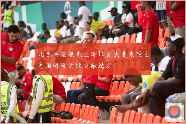 北京半场领先上海16分杰曼表现出色周琦洛夫顿贡献稳定