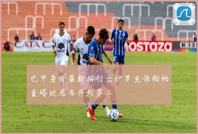 巴甲身价最新排行出炉罗克领衔帕奎塔达尼洛并列第二