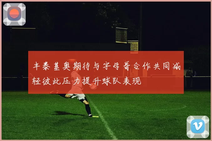 丰泰基奥期待与字母哥合作共同减轻彼此压力提升球队表现