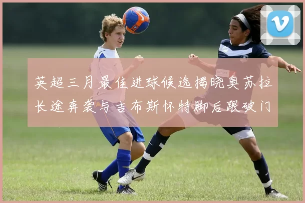 英超三月最佳进球候选揭晓奥苏拉长途奔袭与吉布斯怀特脚后跟破门精彩纷呈