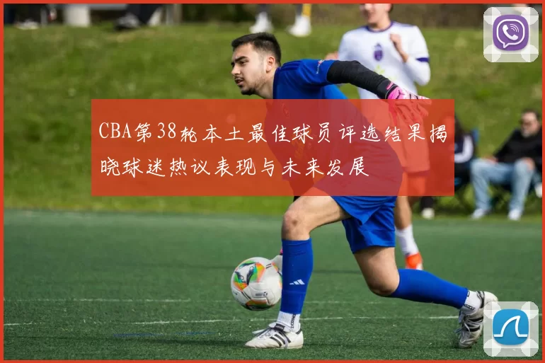 CBA第38轮本土最佳球员评选结果揭晓球迷热议表现与未来发展