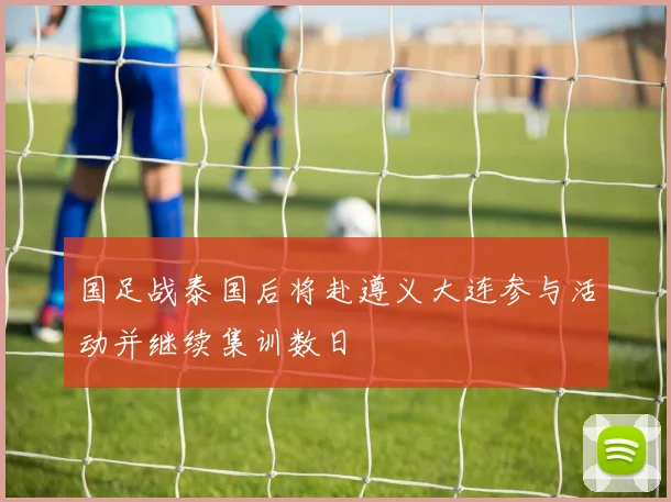 国足战泰国后将赴遵义大连参与活动并继续集训数日